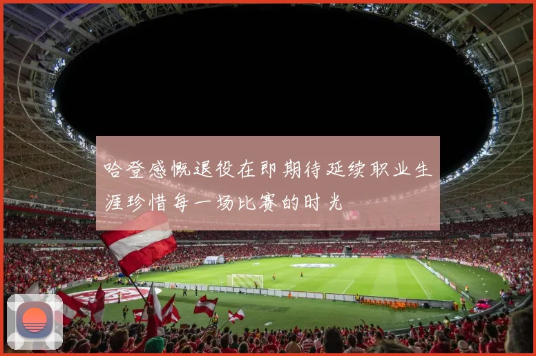 哈登感慨退役在即期待延续职业生涯珍惜每一场比赛的时光