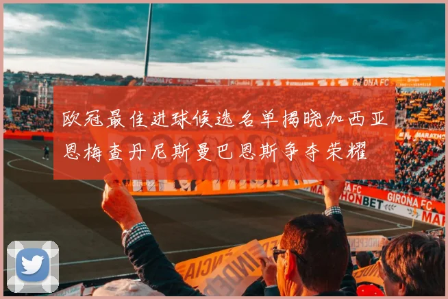 欧冠最佳进球候选名单揭晓加西亚恩梅查丹尼斯曼巴恩斯争夺荣耀