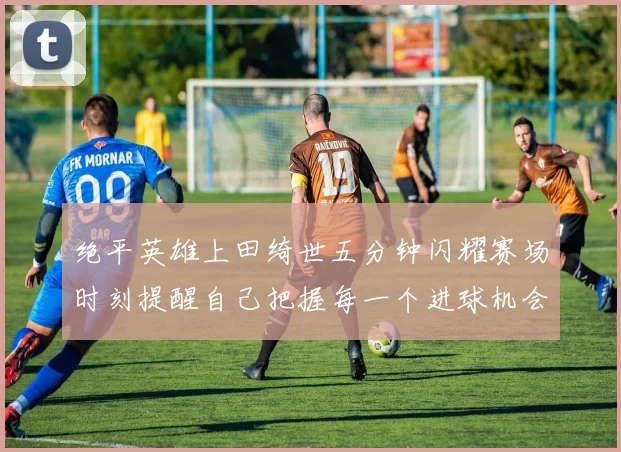 绝平英雄上田绮世五分钟闪耀赛场时刻提醒自己把握每一个进球机会