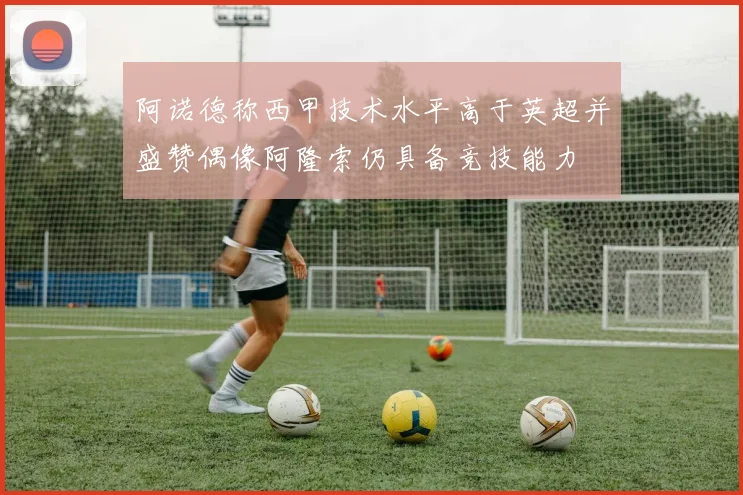 阿诺德称西甲技术水平高于英超并盛赞偶像阿隆索仍具备竞技能力