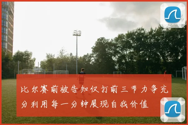 比尔赛前被告知仅打前三节力争充分利用每一分钟展现自我价值