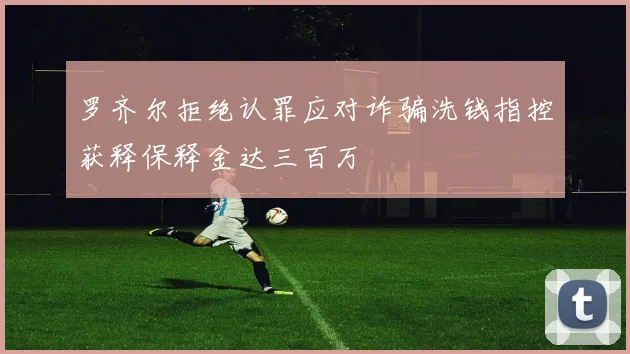 罗齐尔拒绝认罪应对诈骗洗钱指控获释保释金达三百万