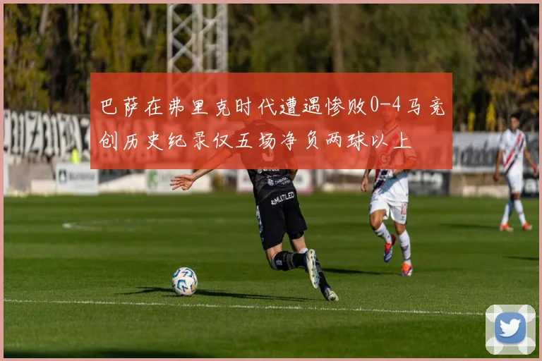 巴萨在弗里克时代遭遇惨败0-4马竞创历史纪录仅五场净负两球以上