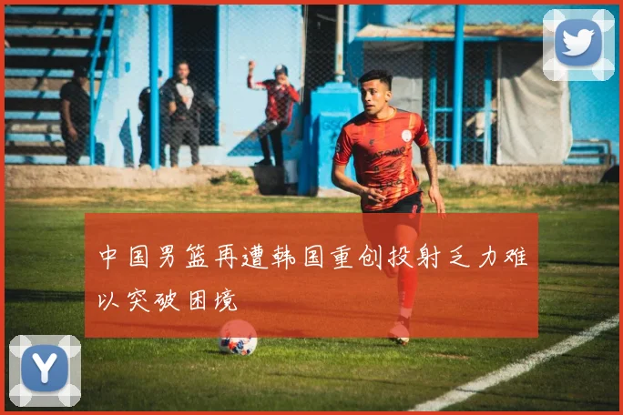 中国男篮再遭韩国重创投射乏力难以突破困境